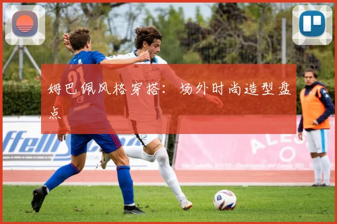 姆巴佩风格穿搭：场外时尚造型盘点