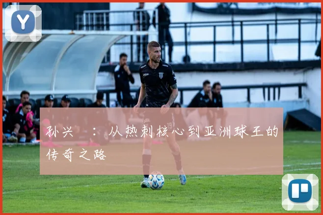 孙兴慜：从热刺核心到亚洲球王的传奇之路