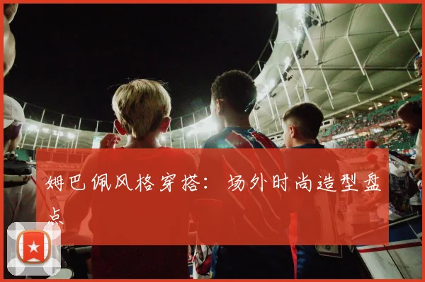 姆巴佩风格穿搭：场外时尚造型盘点