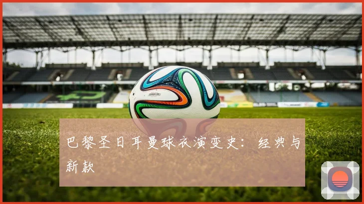 巴黎圣日耳曼球衣演变史：经典与新款